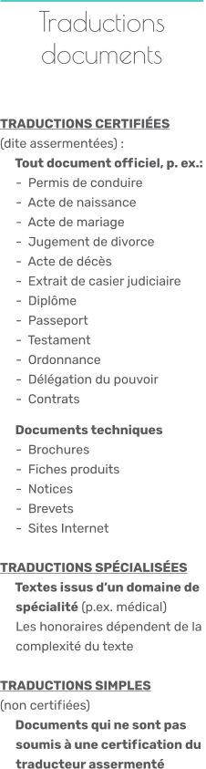 Traductions documents    TRADUCTIONS CERTIFIÉES (dite assermentées) :    Tout document officiel, p. ex.:       -  Permis de conduire      -  Acte de naissance      -  Acte de mariage      -  Jugement de divorce      -  Acte de décès      -  Extrait de casier judiciaire      -  Diplôme      -  Passeport      -  Testament      -  Ordonnance      -  Délégation du pouvoir      -  Contrats      Documents techniques      -  Brochures      -  Fiches produits      -  Notices      -  Brevets      -  Sites Internet TRADUCTIONS SPÉCIALISÉES     Textes issus d’un domaine de      spécialité (p.ex. médical)      Les honoraires dépendent de la      complexité du texte TRADUCTIONS SIMPLES(non certifiées)    Documents qui ne sont pas      soumis à une certification du      traducteur assermenté