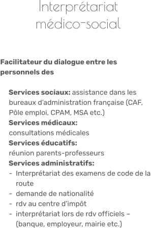 Interprétariat médico-social    Facilitateur du dialogue entre les personnels des      Services sociaux: assistance dans les      bureaux d’administration française (CAF,      Pôle emploi, CPAM, MSA etc.)    Services médicaux:      consultations médicales    Services éducatifs:      réunion parents-professeurs    Services administratifs:     -  Interprétariat des examens de code de la          route     -  demande de nationalité     -  rdv au centre d’impôt     -  interprétariat lors de rdv officiels –          (banque, employeur, mairie etc.)