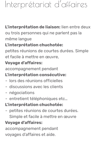 Interprétariat d‘affaires       L’interprétation de liaison: lien entre deux                ou trois personnes qui ne parlent pas la      même langue    L’interprétation chuchotée:      petites réunions de courtes durées. Simple      et facile à mettre en œuvre,     Voyage d'affaires:      accompagnement pendant      L’interprétation consécutive:      -  lors des réunions officielles     -  discussions avec les clients       -  négociations     -  entretient téléphoniques etc…   L’interprétation chuchotée:      -  petites réunions de courtes durées.           Simple et facile à mettre en œuvre    Voyage d'affaires:      accompagnement pendant       voyages d'affaires et aide.