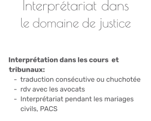 Interprétariat dans le domaine de justice        Interprétation dans les cours  et       tribunaux:        -  traduction consécutive ou chuchotée          -  rdv avec les avocats         -  Interprétariat pendant les mariages             civils, PACS