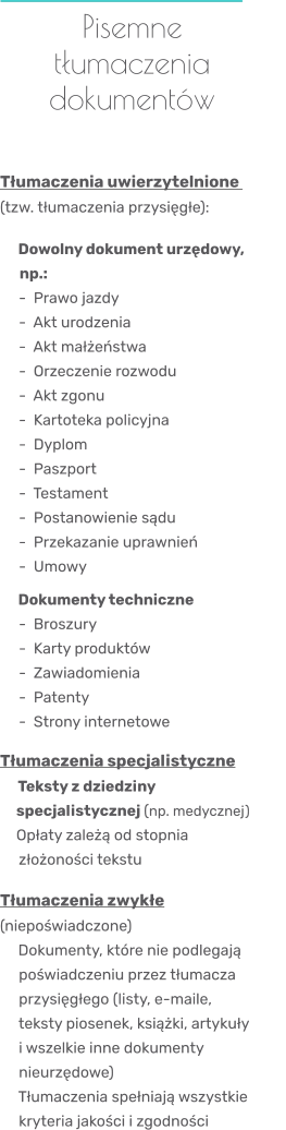 Pisemne tłumaczenia dokumentów    Tłumaczenia uwierzytelnione  (tzw. tłumaczenia przysięgłe):     Dowolny dokument urzędowy,                 np.:       -  Prawo jazdy      -  Akt urodzenia      -  Akt małżeństwa      -  Orzeczenie rozwodu      -  Akt zgonu      -  Kartoteka policyjna      -  Dyplom      -  Paszport      -  Testament      -  Postanowienie sądu      -  Przekazanie uprawnień      -  Umowy     Dokumenty techniczne      -  Broszury      -  Karty produktów      -  Zawiadomienia      -  Patenty      -  Strony internetowe  Tłumaczenia specjalistyczne    Teksty z dziedziny       specjalistycznej (np. medycznej)      Opłaty zależą od stopnia      złożoności tekstu  Tłumaczenia zwykłe (niepoświadczone)    Dokumenty, które nie podlegają      poświadczeniu przez tłumacza      przysięgłego (listy, e-maile,      teksty piosenek, książki, artykuły      i wszelkie inne dokumenty      nieurzędowe)    Tłumaczenia spełniają wszystkie      kryteria jakości i zgodności