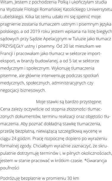 Witam, Jestem z pochodzenia Polką i ukończyłam studia na Wydziale Filologii Romańskiej Katolickiego Uniwersytetu Lubelskiego. Kilka lat temu udało mi się spełnić moje pragnienie zostania tłumaczem ustnym i pisemnym języka polskiego, a od 2019 roku jestem wpisana na listę biegłych sądowych przy Sądzie Apelacyjnym w Tuluzie jako tłumacz PRZYSIĘGŁY ustny i pisemny. Od 20 lat mieszkam we Francji i pracowałam jako tłumacz w sektorze import-eksport, w branży budowlanej, a od 5 lat w sektorze medycznym i społecznym. Wykonuję tłumaczenia pisemne, ale głównie interweniuję podczas spotkań medycznych, społecznych, administracyjnych czy negocjacji biznesowych.                                 Moje stawki są bardzo przystępne. Cena zależy oczywiście od stopnia złożoności tłumaczonych dokumentów, terminu realizacji oraz objętości tłumaczenia. Aby poznać dokładną stawkę tłumaczenia, prześlę bezpłatną, niewiążącą szczegółową wycenę w ciągu 24 godzin. Pracę rozpocznę dopiero po wyrażeniu formalnej zgody. Chciałbym wyraźnie zaznaczyć, że skrupulatnie dotrzymuję terminów i, w pilnych okolicznościach, jestem w stanie pracować w krótkim czasie. *Gwarancja poufności Podróżuję bezpłatnie w promieniu 30 km