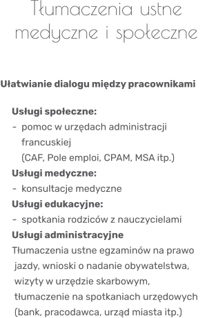 Tłumaczenia ustne medyczne i społeczne    Ułatwianie dialogu między pracownikami     Usługi społeczne:      -  pomoc w urzędach administracji          francuskiej          (CAF, Pole emploi, CPAM, MSA itp.)    Usługi medyczne:      -  konsultacje medyczne    Usługi edukacyjne:      -  spotkania rodziców z nauczycielami    Usługi administracyjne      Tłumaczenia ustne egzaminów na prawo       jazdy, wnioski o nadanie obywatelstwa,                 wizyty w urzędzie skarbowym,                tłumaczenie na spotkaniach urzędowych      (bank, pracodawca, urząd miasta itp.)