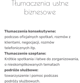 Tłumaczenia ustne biznesowe       Tłumaczenia konsekutywne:      podczas oficjalnych spotkań, rozmów z      klientami, negocjacji, rozmów      telefonicznych itp.    Tłumaczenie szeptane:      Krótkie spotkania i łatwe do zorganizowania,      o nieskomplikowanych tematach    podróże służbowe:      towarzyszenie i pomoc podczas     podróży służbowych.