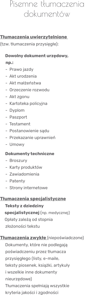 Pisemne tłumaczenia dokumentów    Tłumaczenia uwierzytelnione  (tzw. tłumaczenia przysięgłe):     Dowolny dokument urzędowy,                 np.:       -  Prawo jazdy      -  Akt urodzenia      -  Akt małżeństwa      -  Orzeczenie rozwodu      -  Akt zgonu      -  Kartoteka policyjna      -  Dyplom      -  Paszport      -  Testament      -  Postanowienie sądu      -  Przekazanie uprawnień      -  Umowy     Dokumenty techniczne      -  Broszury      -  Karty produktów      -  Zawiadomienia      -  Patenty      -  Strony internetowe  Tłumaczenia specjalistyczne    Teksty z dziedziny       specjalistycznej (np. medycznej)      Opłaty zależą od stopnia      złożoności tekstu  Tłumaczenia zwykłe (niepoświadczone)    Dokumenty, które nie podlegają      poświadczeniu przez tłumacza      przysięgłego (listy, e-maile,      teksty piosenek, książki, artykuły      i wszelkie inne dokumenty      nieurzędowe)    Tłumaczenia spełniają wszystkie      kryteria jakości i zgodności