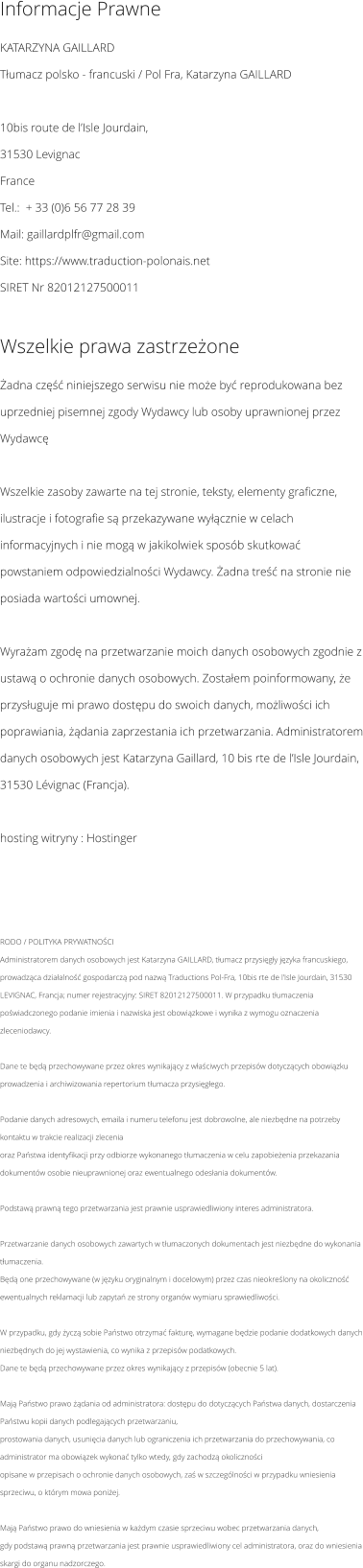 Informacje Prawne KATARZYNA GAILLARD  Tłumacz polsko - francuski / Pol Fra, Katarzyna GAILLARD  10bis route de l’Isle Jourdain, 31530 Levignac France Tel.:  + 33 (0)6 56 77 28 39 Mail: gaillardplfr@gmail.com Site: https://www.traduction-polonais.net SIRET Nr 82012127500011  Wszelkie prawa zastrzeżone Żadna część niniejszego serwisu nie może być reprodukowana bez uprzedniej pisemnej zgody Wydawcy lub osoby uprawnionej przez Wydawcę   Wszelkie zasoby zawarte na tej stronie, teksty, elementy graficzne, ilustracje i fotografie są przekazywane wyłącznie w celach informacyjnych i nie mogą w jakikolwiek sposób skutkować powstaniem odpowiedzialności Wydawcy. Żadna treść na stronie nie posiada wartości umownej.   Wyrażam zgodę na przetwarzanie moich danych osobowych zgodnie z ustawą o ochronie danych osobowych. Zostałem poinformowany, że przysługuje mi prawo dostępu do swoich danych, możliwości ich poprawiania, żądania zaprzestania ich przetwarzania. Administratorem danych osobowych jest Katarzyna Gaillard, 10 bis rte de l’Isle Jourdain, 31530 Lévignac (Francja).   hosting witryny : Hostinger    RODO / POLITYKA PRYWATNOŚCI Administratorem danych osobowych jest Katarzyna GAILLARD, tłumacz przysięgły języka francuskiego, prowadząca działalność gospodarczą pod nazwą Traductions Pol-Fra, 10bis rte de l’Isle Jourdain, 31530 LEVIGNAC, Francja; numer rejestracyjny: SIRET 82012127500011. W przypadku tłumaczenia poświadczonego podanie imienia i nazwiska jest obowiązkowe i wynika z wymogu oznaczenia zleceniodawcy.  Dane te będą przechowywane przez okres wynikający z właściwych przepisów dotyczących obowiązku prowadzenia i archiwizowania repertorium tłumacza przysięgłego.  Podanie danych adresowych, emaila i numeru telefonu jest dobrowolne, ale niezbędne na potrzeby kontaktu w trakcie realizacji zlecenia oraz Państwa identyfikacji przy odbiorze wykonanego tłumaczenia w celu zapobieżenia przekazania dokumentów osobie nieuprawnionej oraz ewentualnego odesłania dokumentów.  Podstawą prawną tego przetwarzania jest prawnie usprawiedliwiony interes administratora.  Przetwarzanie danych osobowych zawartych w tłumaczonych dokumentach jest niezbędne do wykonania tłumaczenia. Będą one przechowywane (w języku oryginalnym i docelowym) przez czas nieokreślony na okoliczność ewentualnych reklamacji lub zapytań ze strony organów wymiaru sprawiedliwości.  W przypadku, gdy życzą sobie Państwo otrzymać fakturę, wymagane będzie podanie dodatkowych danych niezbędnych do jej wystawienia, co wynika z przepisów podatkowych. Dane te będą przechowywane przez okres wynikający z przepisów (obecnie 5 lat).  Mają Państwo prawo żądania od administratora: dostępu do dotyczących Państwa danych, dostarczenia Państwu kopii danych podlegających przetwarzaniu, prostowania danych, usunięcia danych lub ograniczenia ich przetwarzania do przechowywania, co administrator ma obowiązek wykonać tylko wtedy, gdy zachodzą okoliczności opisane w przepisach o ochronie danych osobowych, zaś w szczególności w przypadku wniesienia sprzeciwu, o którym mowa poniżej.  Mają Państwo prawo do wniesienia w każdym czasie sprzeciwu wobec przetwarzania danych, gdy podstawą prawną przetwarzania jest prawnie usprawiedliwiony cel administratora, oraz do wniesienia skargi do organu nadzorczego.
